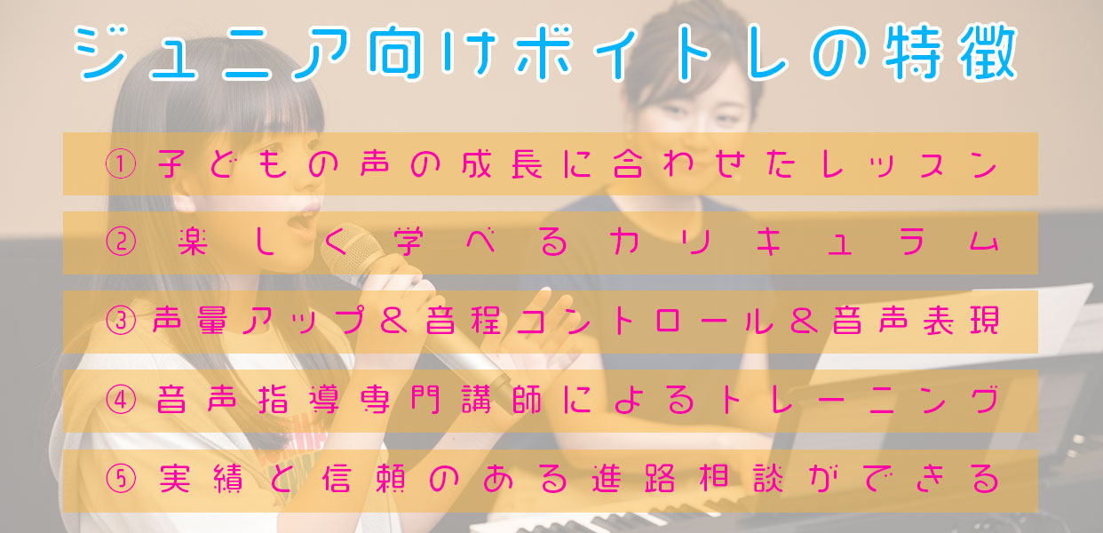 ジュニア向けボイトレの特徴 ①子どもの声の成長に合わせたレッスン ②楽しく学べるカリキュラム ③声量アップ＆音程コントロール&音声表現 ④音声指導専門講師によるトレーニング ⑤実績と信頼のある進路相談ができる
